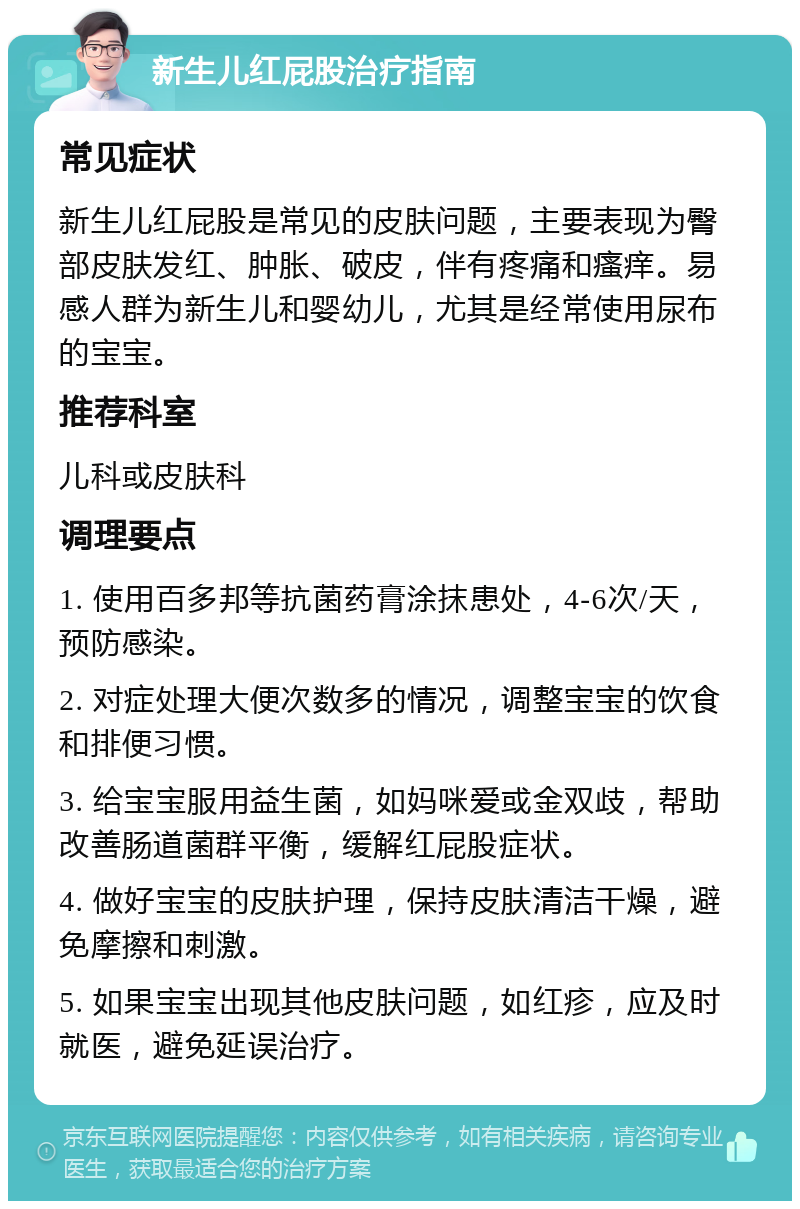 新生儿红屁股治疗指南 常见症状 新生儿红屁股是常见的皮肤问题，主要表现为臀部皮肤发红、肿胀、破皮，伴有疼痛和瘙痒。易感人群为新生儿和婴幼儿，尤其是经常使用尿布的宝宝。 推荐科室 儿科或皮肤科 调理要点 1. 使用百多邦等抗菌药膏涂抹患处，4-6次/天，预防感染。 2. 对症处理大便次数多的情况，调整宝宝的饮食和排便习惯。 3. 给宝宝服用益生菌，如妈咪爱或金双歧，帮助改善肠道菌群平衡，缓解红屁股症状。 4. 做好宝宝的皮肤护理，保持皮肤清洁干燥，避免摩擦和刺激。 5. 如果宝宝出现其他皮肤问题，如红疹，应及时就医，避免延误治疗。