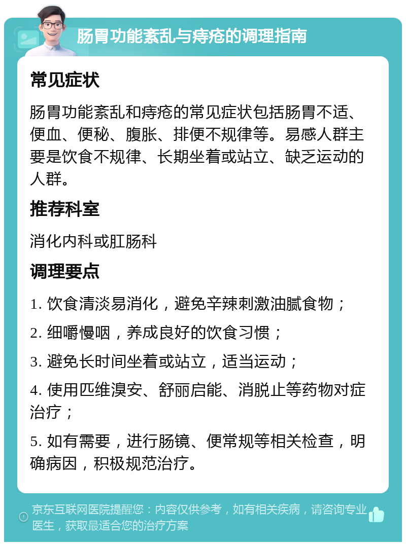 肠胃功能紊乱与痔疮的调理指南 常见症状 肠胃功能紊乱和痔疮的常见症状包括肠胃不适、便血、便秘、腹胀、排便不规律等。易感人群主要是饮食不规律、长期坐着或站立、缺乏运动的人群。 推荐科室 消化内科或肛肠科 调理要点 1. 饮食清淡易消化，避免辛辣刺激油腻食物； 2. 细嚼慢咽，养成良好的饮食习惯； 3. 避免长时间坐着或站立，适当运动； 4. 使用匹维溴安、舒丽启能、消脱止等药物对症治疗； 5. 如有需要，进行肠镜、便常规等相关检查，明确病因，积极规范治疗。