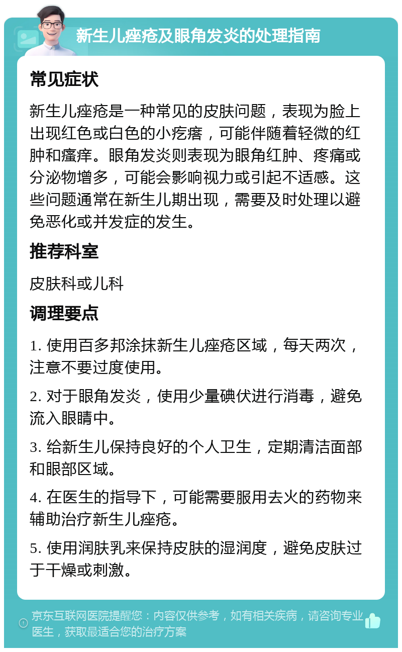 新生儿痤疮及眼角发炎的处理指南 常见症状 新生儿痤疮是一种常见的皮肤问题，表现为脸上出现红色或白色的小疙瘩，可能伴随着轻微的红肿和瘙痒。眼角发炎则表现为眼角红肿、疼痛或分泌物增多，可能会影响视力或引起不适感。这些问题通常在新生儿期出现，需要及时处理以避免恶化或并发症的发生。 推荐科室 皮肤科或儿科 调理要点 1. 使用百多邦涂抹新生儿痤疮区域，每天两次，注意不要过度使用。 2. 对于眼角发炎，使用少量碘伏进行消毒，避免流入眼睛中。 3. 给新生儿保持良好的个人卫生，定期清洁面部和眼部区域。 4. 在医生的指导下，可能需要服用去火的药物来辅助治疗新生儿痤疮。 5. 使用润肤乳来保持皮肤的湿润度，避免皮肤过于干燥或刺激。