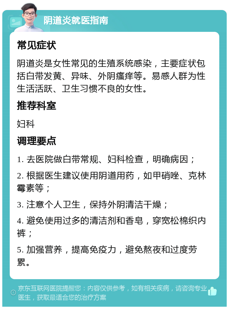 阴道炎就医指南 常见症状 阴道炎是女性常见的生殖系统感染，主要症状包括白带发黄、异味、外阴瘙痒等。易感人群为性生活活跃、卫生习惯不良的女性。 推荐科室 妇科 调理要点 1. 去医院做白带常规、妇科检查，明确病因； 2. 根据医生建议使用阴道用药，如甲硝唑、克林霉素等； 3. 注意个人卫生，保持外阴清洁干燥； 4. 避免使用过多的清洁剂和香皂，穿宽松棉织内裤； 5. 加强营养，提高免疫力，避免熬夜和过度劳累。