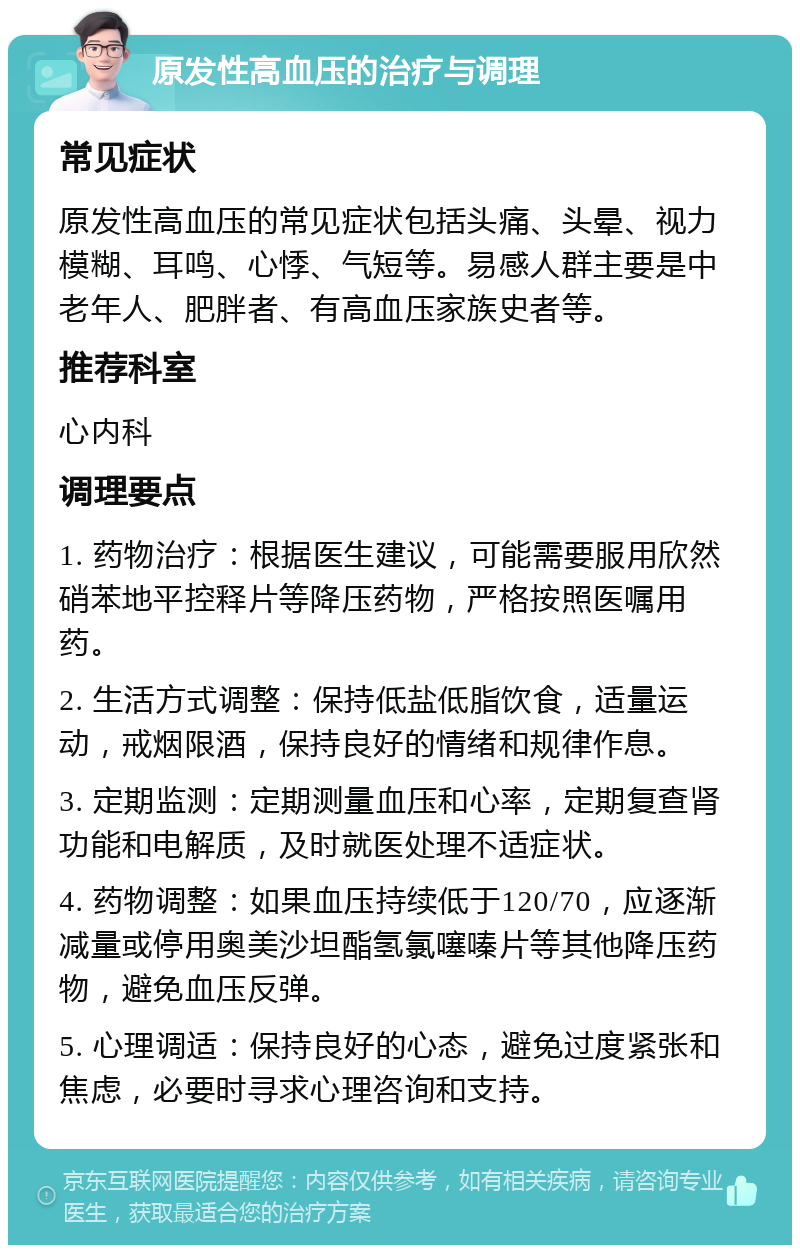 原发性高血压的治疗与调理 常见症状 原发性高血压的常见症状包括头痛、头晕、视力模糊、耳鸣、心悸、气短等。易感人群主要是中老年人、肥胖者、有高血压家族史者等。 推荐科室 心内科 调理要点 1. 药物治疗：根据医生建议，可能需要服用欣然硝苯地平控释片等降压药物，严格按照医嘱用药。 2. 生活方式调整：保持低盐低脂饮食，适量运动，戒烟限酒，保持良好的情绪和规律作息。 3. 定期监测：定期测量血压和心率，定期复查肾功能和电解质，及时就医处理不适症状。 4. 药物调整：如果血压持续低于120/70，应逐渐减量或停用奥美沙坦酯氢氯噻嗪片等其他降压药物，避免血压反弹。 5. 心理调适：保持良好的心态，避免过度紧张和焦虑，必要时寻求心理咨询和支持。