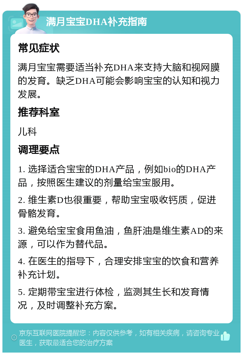 满月宝宝DHA补充指南 常见症状 满月宝宝需要适当补充DHA来支持大脑和视网膜的发育。缺乏DHA可能会影响宝宝的认知和视力发展。 推荐科室 儿科 调理要点 1. 选择适合宝宝的DHA产品，例如bio的DHA产品，按照医生建议的剂量给宝宝服用。 2. 维生素D也很重要，帮助宝宝吸收钙质，促进骨骼发育。 3. 避免给宝宝食用鱼油，鱼肝油是维生素AD的来源，可以作为替代品。 4. 在医生的指导下，合理安排宝宝的饮食和营养补充计划。 5. 定期带宝宝进行体检，监测其生长和发育情况，及时调整补充方案。