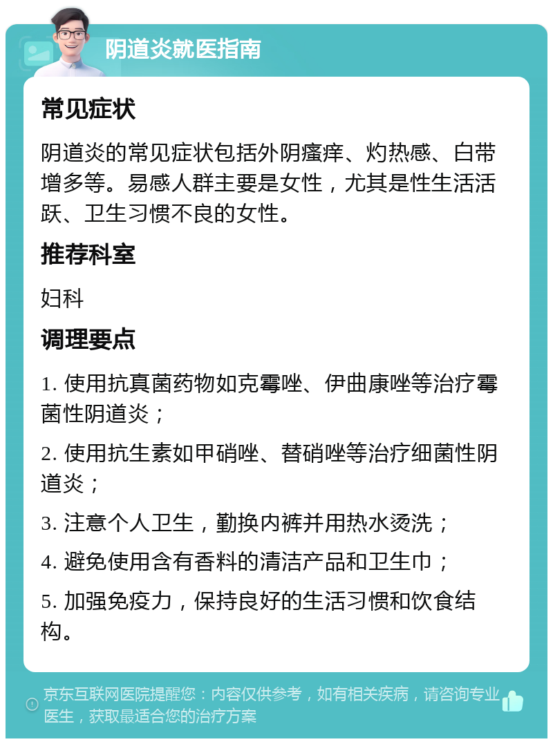 阴道炎就医指南 常见症状 阴道炎的常见症状包括外阴瘙痒、灼热感、白带增多等。易感人群主要是女性，尤其是性生活活跃、卫生习惯不良的女性。 推荐科室 妇科 调理要点 1. 使用抗真菌药物如克霉唑、伊曲康唑等治疗霉菌性阴道炎； 2. 使用抗生素如甲硝唑、替硝唑等治疗细菌性阴道炎； 3. 注意个人卫生，勤换内裤并用热水烫洗； 4. 避免使用含有香料的清洁产品和卫生巾； 5. 加强免疫力，保持良好的生活习惯和饮食结构。