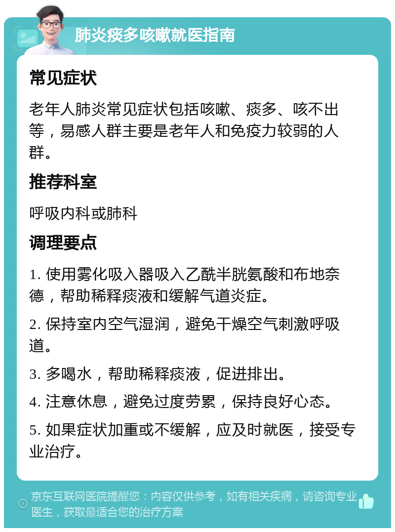 肺炎痰多咳嗽就医指南 常见症状 老年人肺炎常见症状包括咳嗽、痰多、咳不出等，易感人群主要是老年人和免疫力较弱的人群。 推荐科室 呼吸内科或肺科 调理要点 1. 使用雾化吸入器吸入乙酰半胱氨酸和布地奈德，帮助稀释痰液和缓解气道炎症。 2. 保持室内空气湿润，避免干燥空气刺激呼吸道。 3. 多喝水，帮助稀释痰液，促进排出。 4. 注意休息，避免过度劳累，保持良好心态。 5. 如果症状加重或不缓解，应及时就医，接受专业治疗。