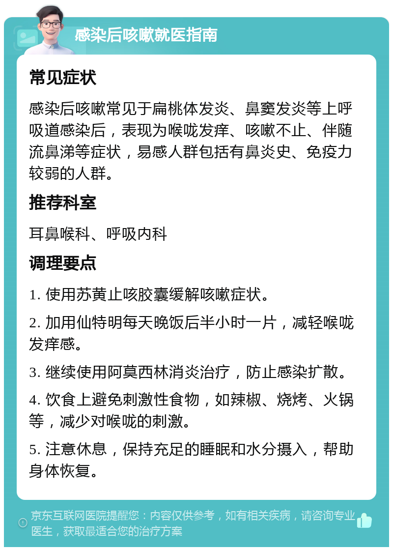 感染后咳嗽就医指南 常见症状 感染后咳嗽常见于扁桃体发炎、鼻窦发炎等上呼吸道感染后，表现为喉咙发痒、咳嗽不止、伴随流鼻涕等症状，易感人群包括有鼻炎史、免疫力较弱的人群。 推荐科室 耳鼻喉科、呼吸内科 调理要点 1. 使用苏黄止咳胶囊缓解咳嗽症状。 2. 加用仙特明每天晚饭后半小时一片，减轻喉咙发痒感。 3. 继续使用阿莫西林消炎治疗，防止感染扩散。 4. 饮食上避免刺激性食物，如辣椒、烧烤、火锅等，减少对喉咙的刺激。 5. 注意休息，保持充足的睡眠和水分摄入，帮助身体恢复。