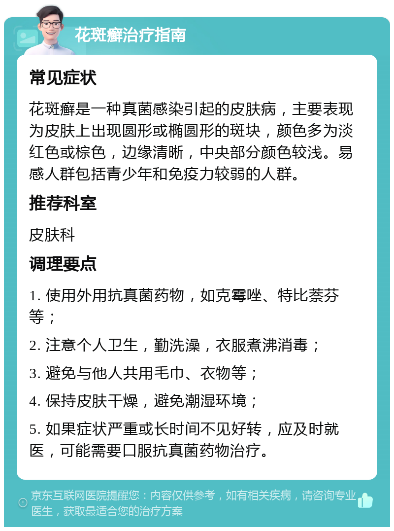 花斑癣治疗指南 常见症状 花斑癣是一种真菌感染引起的皮肤病，主要表现为皮肤上出现圆形或椭圆形的斑块，颜色多为淡红色或棕色，边缘清晰，中央部分颜色较浅。易感人群包括青少年和免疫力较弱的人群。 推荐科室 皮肤科 调理要点 1. 使用外用抗真菌药物，如克霉唑、特比萘芬等； 2. 注意个人卫生，勤洗澡，衣服煮沸消毒； 3. 避免与他人共用毛巾、衣物等； 4. 保持皮肤干燥，避免潮湿环境； 5. 如果症状严重或长时间不见好转，应及时就医，可能需要口服抗真菌药物治疗。