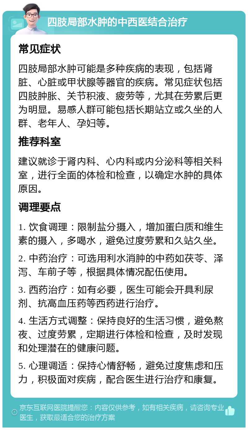 四肢局部水肿的中西医结合治疗 常见症状 四肢局部水肿可能是多种疾病的表现，包括肾脏、心脏或甲状腺等器官的疾病。常见症状包括四肢肿胀、关节积液、疲劳等，尤其在劳累后更为明显。易感人群可能包括长期站立或久坐的人群、老年人、孕妇等。 推荐科室 建议就诊于肾内科、心内科或内分泌科等相关科室，进行全面的体检和检查，以确定水肿的具体原因。 调理要点 1. 饮食调理：限制盐分摄入，增加蛋白质和维生素的摄入，多喝水，避免过度劳累和久站久坐。 2. 中药治疗：可选用利水消肿的中药如茯苓、泽泻、车前子等，根据具体情况配伍使用。 3. 西药治疗：如有必要，医生可能会开具利尿剂、抗高血压药等西药进行治疗。 4. 生活方式调整：保持良好的生活习惯，避免熬夜、过度劳累，定期进行体检和检查，及时发现和处理潜在的健康问题。 5. 心理调适：保持心情舒畅，避免过度焦虑和压力，积极面对疾病，配合医生进行治疗和康复。