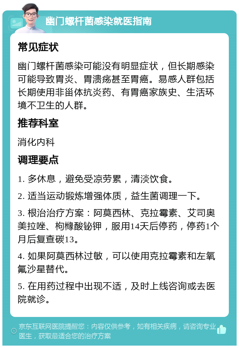 幽门螺杆菌感染就医指南 常见症状 幽门螺杆菌感染可能没有明显症状，但长期感染可能导致胃炎、胃溃疡甚至胃癌。易感人群包括长期使用非甾体抗炎药、有胃癌家族史、生活环境不卫生的人群。 推荐科室 消化内科 调理要点 1. 多休息，避免受凉劳累，清淡饮食。 2. 适当运动锻炼增强体质，益生菌调理一下。 3. 根治治疗方案：阿莫西林、克拉霉素、艾司奥美拉唑、枸橼酸铋钾，服用14天后停药，停药1个月后复查碳13。 4. 如果阿莫西林过敏，可以使用克拉霉素和左氧氟沙星替代。 5. 在用药过程中出现不适，及时上线咨询或去医院就诊。