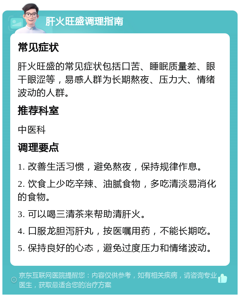 肝火旺盛调理指南 常见症状 肝火旺盛的常见症状包括口苦、睡眠质量差、眼干眼涩等，易感人群为长期熬夜、压力大、情绪波动的人群。 推荐科室 中医科 调理要点 1. 改善生活习惯，避免熬夜，保持规律作息。 2. 饮食上少吃辛辣、油腻食物，多吃清淡易消化的食物。 3. 可以喝三清茶来帮助清肝火。 4. 口服龙胆泻肝丸，按医嘱用药，不能长期吃。 5. 保持良好的心态，避免过度压力和情绪波动。