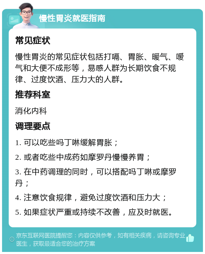 慢性胃炎就医指南 常见症状 慢性胃炎的常见症状包括打嗝、胃胀、暖气、嗳气和大便不成形等，易感人群为长期饮食不规律、过度饮酒、压力大的人群。 推荐科室 消化内科 调理要点 1. 可以吃些吗丁啉缓解胃胀； 2. 或者吃些中成药如摩罗丹慢慢养胃； 3. 在中药调理的同时，可以搭配吗丁啉或摩罗丹； 4. 注意饮食规律，避免过度饮酒和压力大； 5. 如果症状严重或持续不改善，应及时就医。