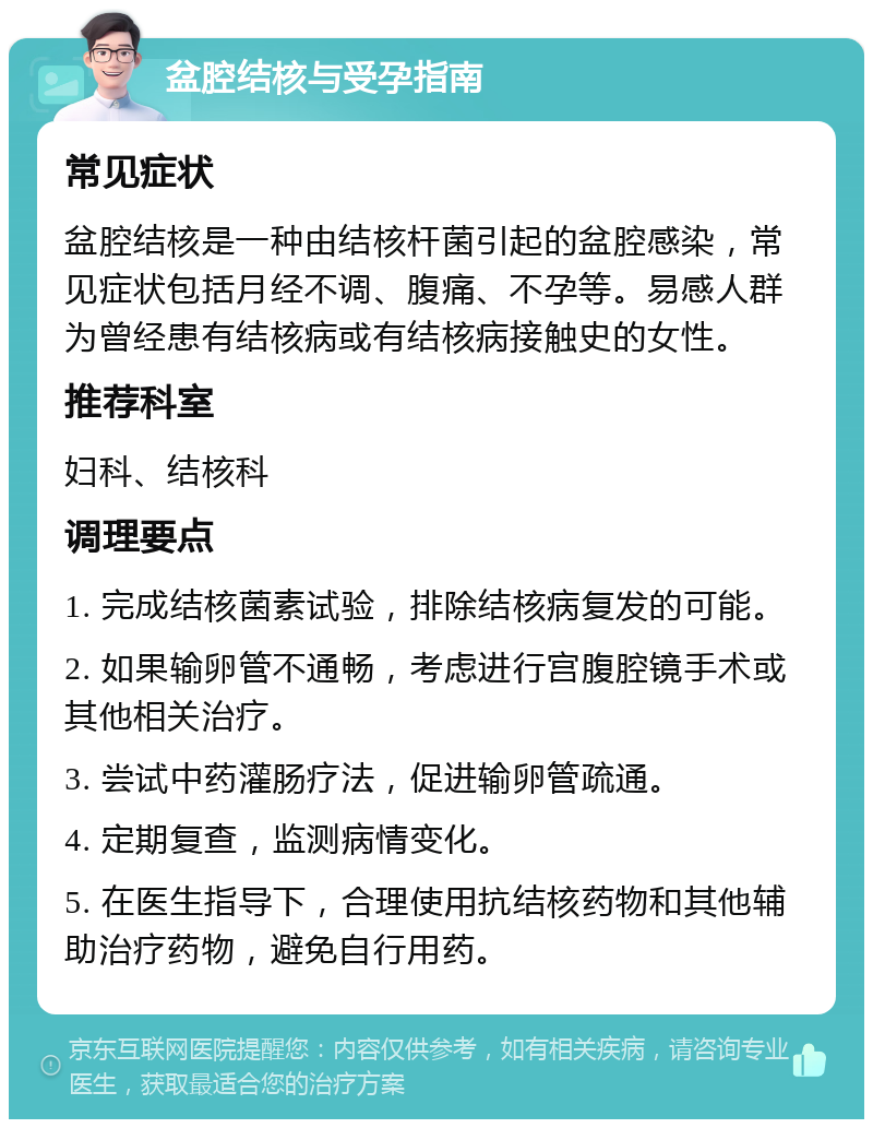 盆腔结核与受孕指南 常见症状 盆腔结核是一种由结核杆菌引起的盆腔感染，常见症状包括月经不调、腹痛、不孕等。易感人群为曾经患有结核病或有结核病接触史的女性。 推荐科室 妇科、结核科 调理要点 1. 完成结核菌素试验，排除结核病复发的可能。 2. 如果输卵管不通畅，考虑进行宫腹腔镜手术或其他相关治疗。 3. 尝试中药灌肠疗法，促进输卵管疏通。 4. 定期复查，监测病情变化。 5. 在医生指导下，合理使用抗结核药物和其他辅助治疗药物，避免自行用药。