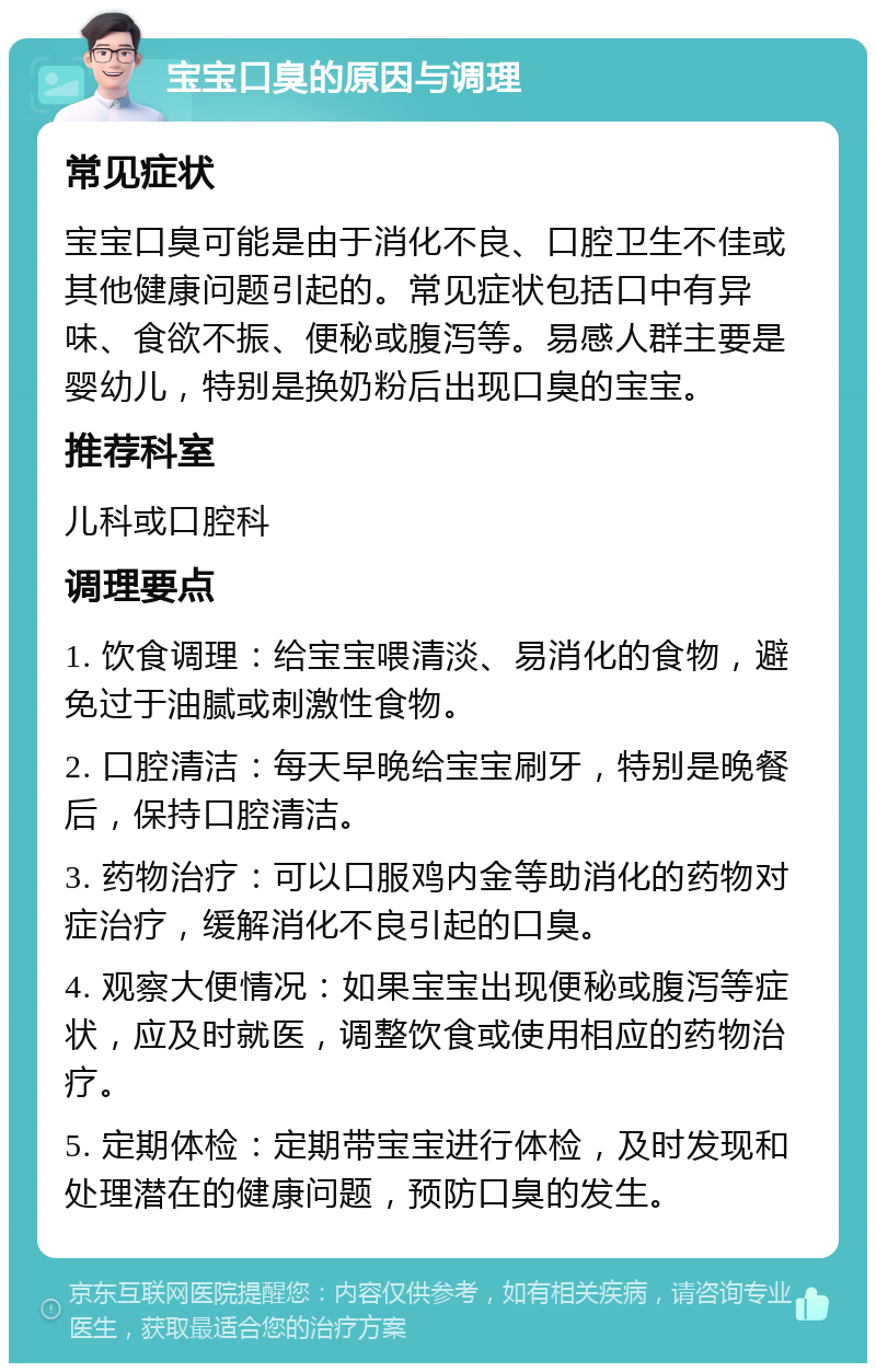 宝宝口臭的原因与调理 常见症状 宝宝口臭可能是由于消化不良、口腔卫生不佳或其他健康问题引起的。常见症状包括口中有异味、食欲不振、便秘或腹泻等。易感人群主要是婴幼儿，特别是换奶粉后出现口臭的宝宝。 推荐科室 儿科或口腔科 调理要点 1. 饮食调理：给宝宝喂清淡、易消化的食物，避免过于油腻或刺激性食物。 2. 口腔清洁：每天早晚给宝宝刷牙，特别是晚餐后，保持口腔清洁。 3. 药物治疗：可以口服鸡内金等助消化的药物对症治疗，缓解消化不良引起的口臭。 4. 观察大便情况：如果宝宝出现便秘或腹泻等症状，应及时就医，调整饮食或使用相应的药物治疗。 5. 定期体检：定期带宝宝进行体检，及时发现和处理潜在的健康问题，预防口臭的发生。