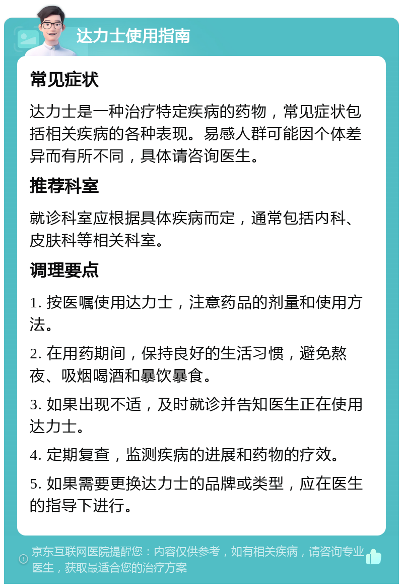 达力士使用指南 常见症状 达力士是一种治疗特定疾病的药物，常见症状包括相关疾病的各种表现。易感人群可能因个体差异而有所不同，具体请咨询医生。 推荐科室 就诊科室应根据具体疾病而定，通常包括内科、皮肤科等相关科室。 调理要点 1. 按医嘱使用达力士，注意药品的剂量和使用方法。 2. 在用药期间，保持良好的生活习惯，避免熬夜、吸烟喝酒和暴饮暴食。 3. 如果出现不适，及时就诊并告知医生正在使用达力士。 4. 定期复查，监测疾病的进展和药物的疗效。 5. 如果需要更换达力士的品牌或类型，应在医生的指导下进行。