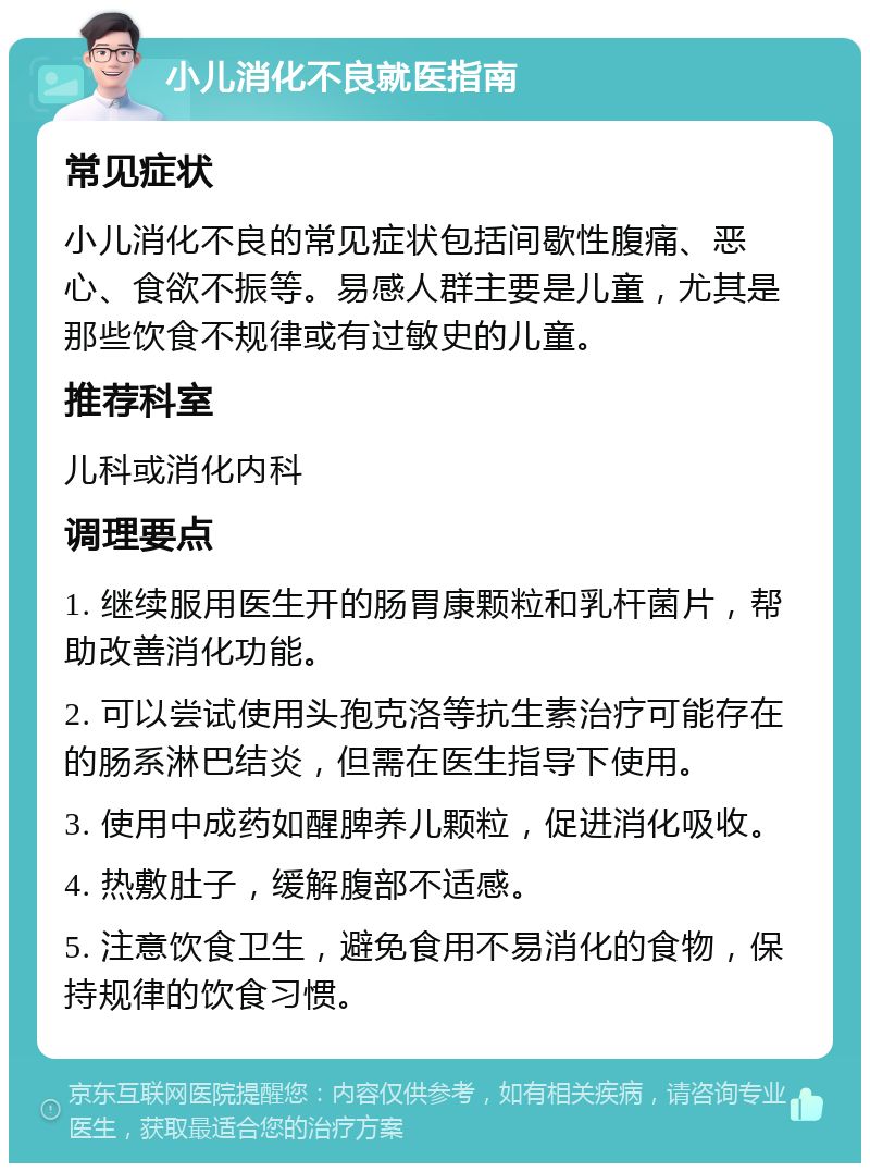 小儿消化不良就医指南 常见症状 小儿消化不良的常见症状包括间歇性腹痛、恶心、食欲不振等。易感人群主要是儿童，尤其是那些饮食不规律或有过敏史的儿童。 推荐科室 儿科或消化内科 调理要点 1. 继续服用医生开的肠胃康颗粒和乳杆菌片，帮助改善消化功能。 2. 可以尝试使用头孢克洛等抗生素治疗可能存在的肠系淋巴结炎，但需在医生指导下使用。 3. 使用中成药如醒脾养儿颗粒，促进消化吸收。 4. 热敷肚子，缓解腹部不适感。 5. 注意饮食卫生，避免食用不易消化的食物，保持规律的饮食习惯。