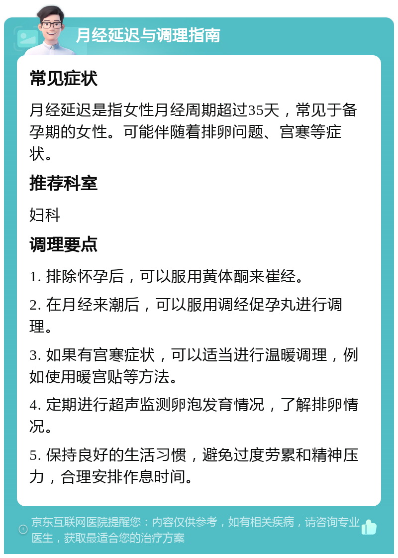 月经延迟与调理指南 常见症状 月经延迟是指女性月经周期超过35天，常见于备孕期的女性。可能伴随着排卵问题、宫寒等症状。 推荐科室 妇科 调理要点 1. 排除怀孕后，可以服用黄体酮来崔经。 2. 在月经来潮后，可以服用调经促孕丸进行调理。 3. 如果有宫寒症状，可以适当进行温暖调理，例如使用暖宫贴等方法。 4. 定期进行超声监测卵泡发育情况，了解排卵情况。 5. 保持良好的生活习惯，避免过度劳累和精神压力，合理安排作息时间。