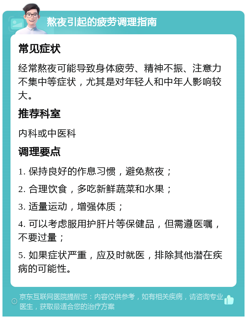 熬夜引起的疲劳调理指南 常见症状 经常熬夜可能导致身体疲劳、精神不振、注意力不集中等症状，尤其是对年轻人和中年人影响较大。 推荐科室 内科或中医科 调理要点 1. 保持良好的作息习惯，避免熬夜； 2. 合理饮食，多吃新鲜蔬菜和水果； 3. 适量运动，增强体质； 4. 可以考虑服用护肝片等保健品，但需遵医嘱，不要过量； 5. 如果症状严重，应及时就医，排除其他潜在疾病的可能性。