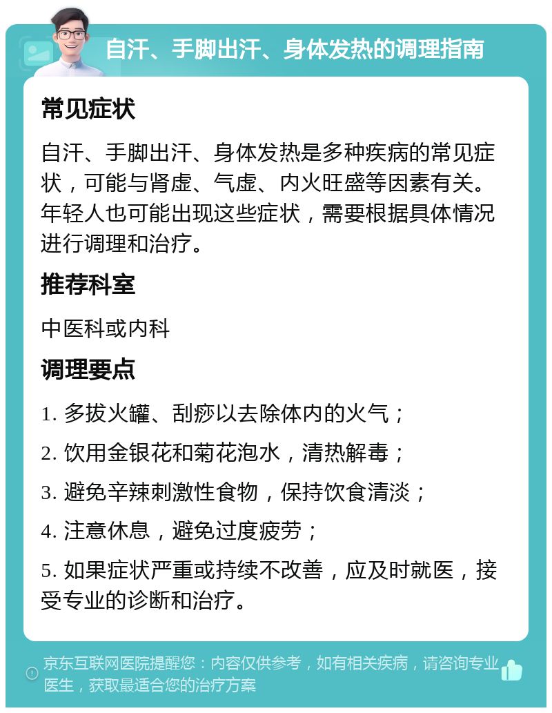 自汗、手脚出汗、身体发热的调理指南 常见症状 自汗、手脚出汗、身体发热是多种疾病的常见症状，可能与肾虚、气虚、内火旺盛等因素有关。年轻人也可能出现这些症状，需要根据具体情况进行调理和治疗。 推荐科室 中医科或内科 调理要点 1. 多拔火罐、刮痧以去除体内的火气； 2. 饮用金银花和菊花泡水，清热解毒； 3. 避免辛辣刺激性食物，保持饮食清淡； 4. 注意休息，避免过度疲劳； 5. 如果症状严重或持续不改善，应及时就医，接受专业的诊断和治疗。