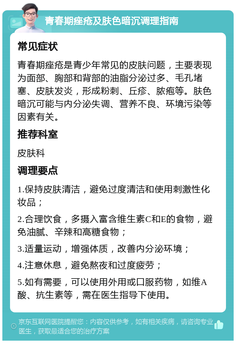 青春期痤疮及肤色暗沉调理指南 常见症状 青春期痤疮是青少年常见的皮肤问题，主要表现为面部、胸部和背部的油脂分泌过多、毛孔堵塞、皮肤发炎，形成粉刺、丘疹、脓疱等。肤色暗沉可能与内分泌失调、营养不良、环境污染等因素有关。 推荐科室 皮肤科 调理要点 1.保持皮肤清洁，避免过度清洁和使用刺激性化妆品； 2.合理饮食，多摄入富含维生素C和E的食物，避免油腻、辛辣和高糖食物； 3.适量运动，增强体质，改善内分泌环境； 4.注意休息，避免熬夜和过度疲劳； 5.如有需要，可以使用外用或口服药物，如维A酸、抗生素等，需在医生指导下使用。