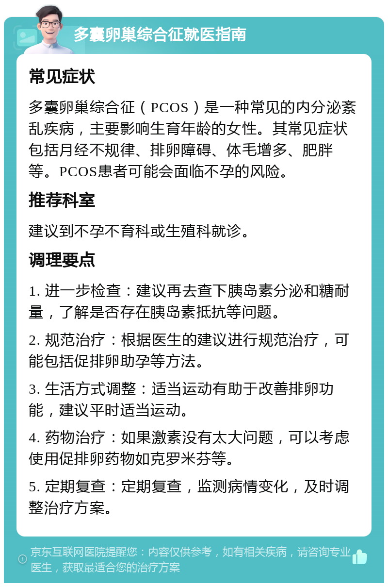 多囊卵巢综合征就医指南 常见症状 多囊卵巢综合征（PCOS）是一种常见的内分泌紊乱疾病，主要影响生育年龄的女性。其常见症状包括月经不规律、排卵障碍、体毛增多、肥胖等。PCOS患者可能会面临不孕的风险。 推荐科室 建议到不孕不育科或生殖科就诊。 调理要点 1. 进一步检查：建议再去查下胰岛素分泌和糖耐量，了解是否存在胰岛素抵抗等问题。 2. 规范治疗：根据医生的建议进行规范治疗，可能包括促排卵助孕等方法。 3. 生活方式调整：适当运动有助于改善排卵功能，建议平时适当运动。 4. 药物治疗：如果激素没有太大问题，可以考虑使用促排卵药物如克罗米芬等。 5. 定期复查：定期复查，监测病情变化，及时调整治疗方案。