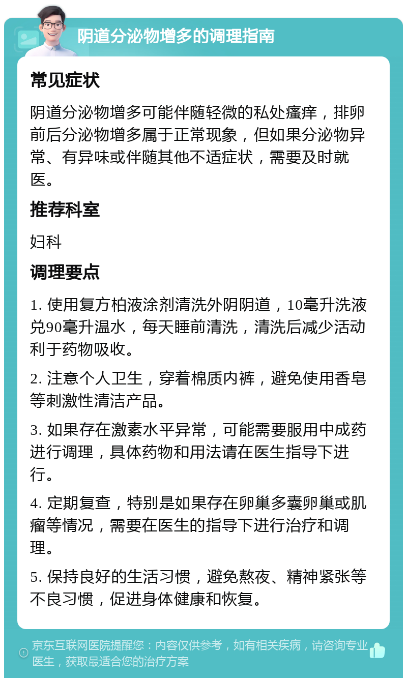 阴道分泌物增多的调理指南 常见症状 阴道分泌物增多可能伴随轻微的私处瘙痒，排卵前后分泌物增多属于正常现象，但如果分泌物异常、有异味或伴随其他不适症状，需要及时就医。 推荐科室 妇科 调理要点 1. 使用复方柏液涂剂清洗外阴阴道，10毫升洗液兑90毫升温水，每天睡前清洗，清洗后减少活动利于药物吸收。 2. 注意个人卫生，穿着棉质内裤，避免使用香皂等刺激性清洁产品。 3. 如果存在激素水平异常，可能需要服用中成药进行调理，具体药物和用法请在医生指导下进行。 4. 定期复查，特别是如果存在卵巢多囊卵巢或肌瘤等情况，需要在医生的指导下进行治疗和调理。 5. 保持良好的生活习惯，避免熬夜、精神紧张等不良习惯，促进身体健康和恢复。