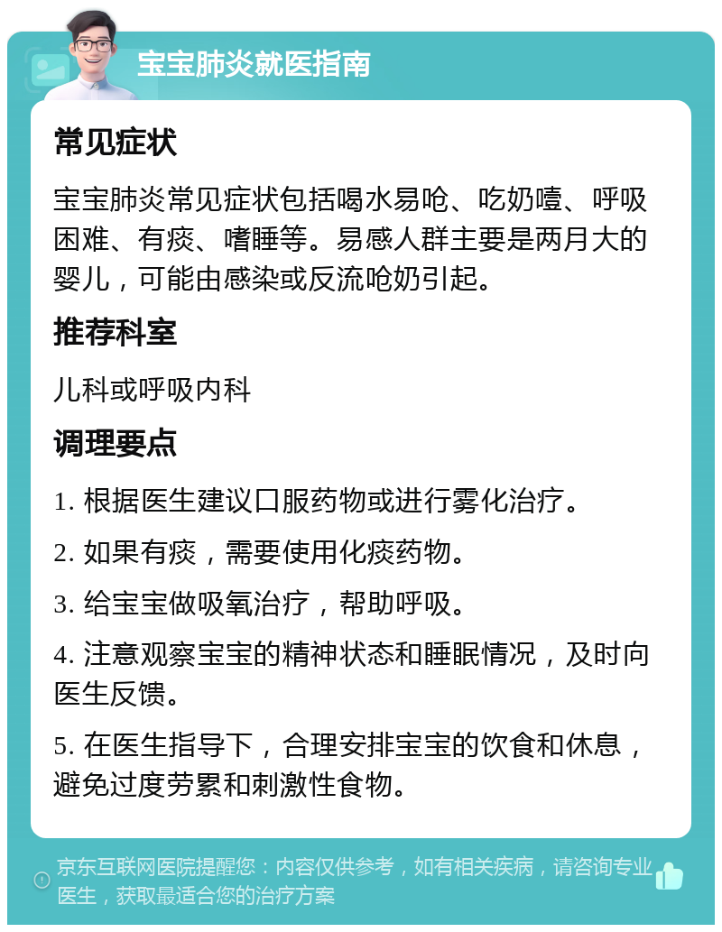 宝宝肺炎就医指南 常见症状 宝宝肺炎常见症状包括喝水易呛、吃奶噎、呼吸困难、有痰、嗜睡等。易感人群主要是两月大的婴儿，可能由感染或反流呛奶引起。 推荐科室 儿科或呼吸内科 调理要点 1. 根据医生建议口服药物或进行雾化治疗。 2. 如果有痰，需要使用化痰药物。 3. 给宝宝做吸氧治疗，帮助呼吸。 4. 注意观察宝宝的精神状态和睡眠情况，及时向医生反馈。 5. 在医生指导下，合理安排宝宝的饮食和休息，避免过度劳累和刺激性食物。