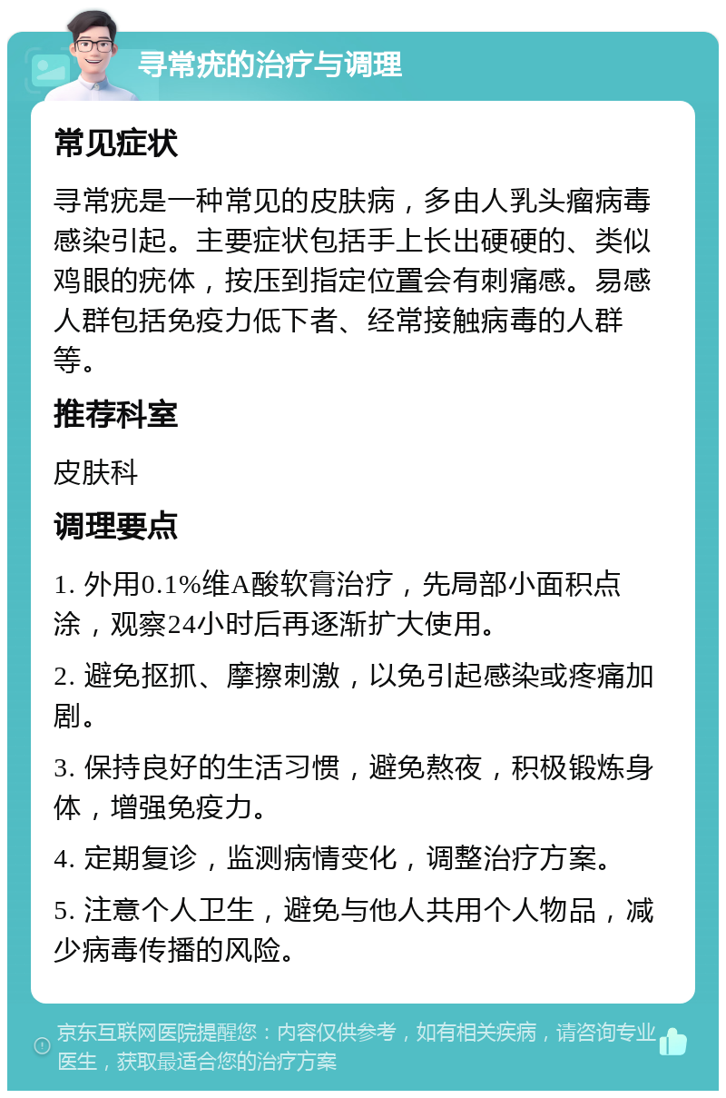 寻常疣的治疗与调理 常见症状 寻常疣是一种常见的皮肤病，多由人乳头瘤病毒感染引起。主要症状包括手上长出硬硬的、类似鸡眼的疣体，按压到指定位置会有刺痛感。易感人群包括免疫力低下者、经常接触病毒的人群等。 推荐科室 皮肤科 调理要点 1. 外用0.1%维A酸软膏治疗，先局部小面积点涂，观察24小时后再逐渐扩大使用。 2. 避免抠抓、摩擦刺激，以免引起感染或疼痛加剧。 3. 保持良好的生活习惯，避免熬夜，积极锻炼身体，增强免疫力。 4. 定期复诊，监测病情变化，调整治疗方案。 5. 注意个人卫生，避免与他人共用个人物品，减少病毒传播的风险。