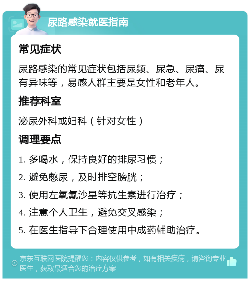 尿路感染就医指南 常见症状 尿路感染的常见症状包括尿频、尿急、尿痛、尿有异味等，易感人群主要是女性和老年人。 推荐科室 泌尿外科或妇科（针对女性） 调理要点 1. 多喝水，保持良好的排尿习惯； 2. 避免憋尿，及时排空膀胱； 3. 使用左氧氟沙星等抗生素进行治疗； 4. 注意个人卫生，避免交叉感染； 5. 在医生指导下合理使用中成药辅助治疗。