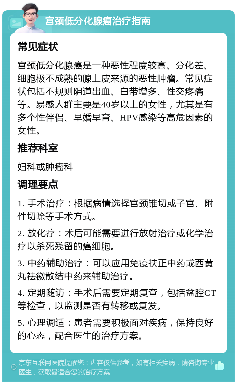 宫颈低分化腺癌治疗指南 常见症状 宫颈低分化腺癌是一种恶性程度较高、分化差、细胞极不成熟的腺上皮来源的恶性肿瘤。常见症状包括不规则阴道出血、白带增多、性交疼痛等。易感人群主要是40岁以上的女性，尤其是有多个性伴侣、早婚早育、HPV感染等高危因素的女性。 推荐科室 妇科或肿瘤科 调理要点 1. 手术治疗：根据病情选择宫颈锥切或子宫、附件切除等手术方式。 2. 放化疗：术后可能需要进行放射治疗或化学治疗以杀死残留的癌细胞。 3. 中药辅助治疗：可以应用免疫扶正中药或西黄丸祛徽散结中药来辅助治疗。 4. 定期随访：手术后需要定期复查，包括盆腔CT等检查，以监测是否有转移或复发。 5. 心理调适：患者需要积极面对疾病，保持良好的心态，配合医生的治疗方案。