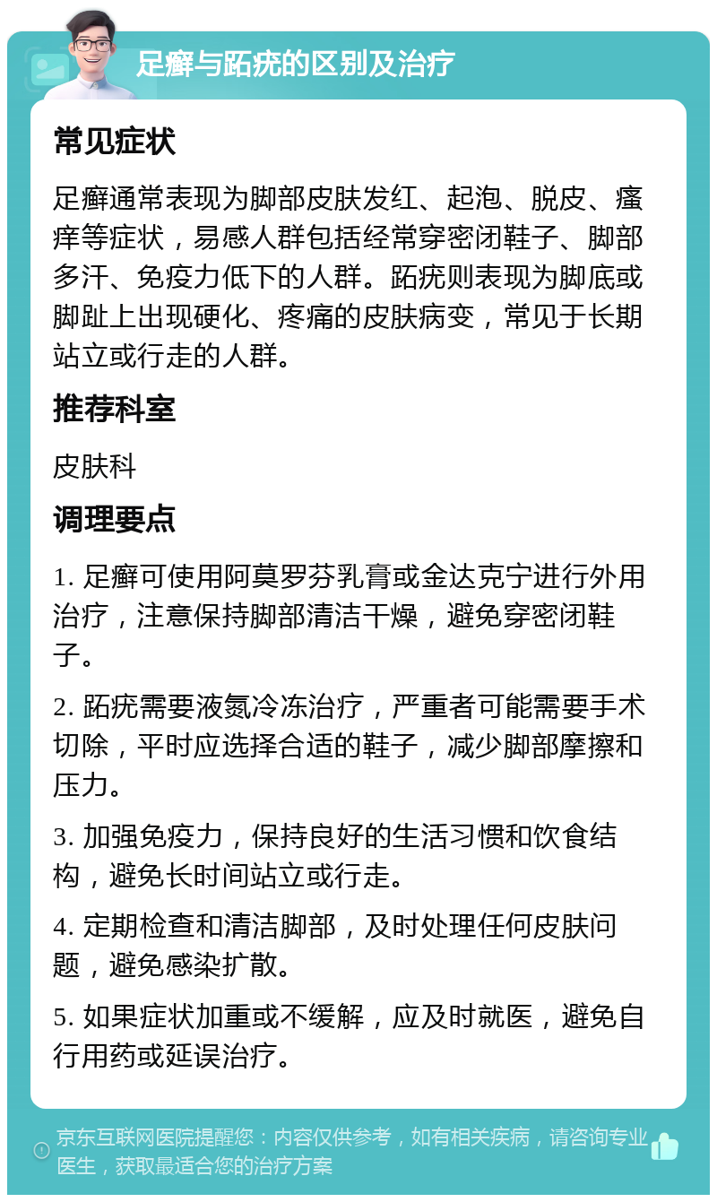 足癣与跖疣的区别及治疗 常见症状 足癣通常表现为脚部皮肤发红、起泡、脱皮、瘙痒等症状，易感人群包括经常穿密闭鞋子、脚部多汗、免疫力低下的人群。跖疣则表现为脚底或脚趾上出现硬化、疼痛的皮肤病变，常见于长期站立或行走的人群。 推荐科室 皮肤科 调理要点 1. 足癣可使用阿莫罗芬乳膏或金达克宁进行外用治疗，注意保持脚部清洁干燥，避免穿密闭鞋子。 2. 跖疣需要液氮冷冻治疗，严重者可能需要手术切除，平时应选择合适的鞋子，减少脚部摩擦和压力。 3. 加强免疫力，保持良好的生活习惯和饮食结构，避免长时间站立或行走。 4. 定期检查和清洁脚部，及时处理任何皮肤问题，避免感染扩散。 5. 如果症状加重或不缓解，应及时就医，避免自行用药或延误治疗。