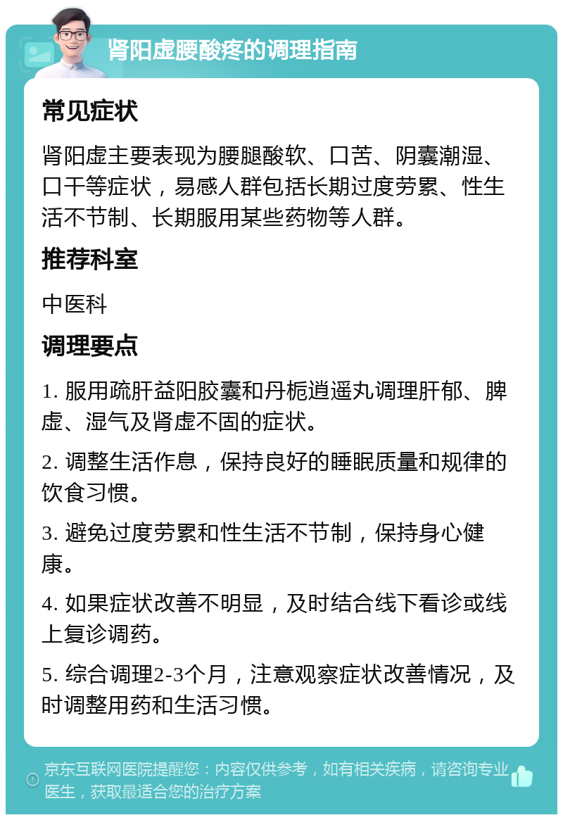 肾阳虚腰酸疼的调理指南 常见症状 肾阳虚主要表现为腰腿酸软、口苦、阴囊潮湿、口干等症状，易感人群包括长期过度劳累、性生活不节制、长期服用某些药物等人群。 推荐科室 中医科 调理要点 1. 服用疏肝益阳胶囊和丹栀逍遥丸调理肝郁、脾虚、湿气及肾虚不固的症状。 2. 调整生活作息，保持良好的睡眠质量和规律的饮食习惯。 3. 避免过度劳累和性生活不节制，保持身心健康。 4. 如果症状改善不明显，及时结合线下看诊或线上复诊调药。 5. 综合调理2-3个月，注意观察症状改善情况，及时调整用药和生活习惯。