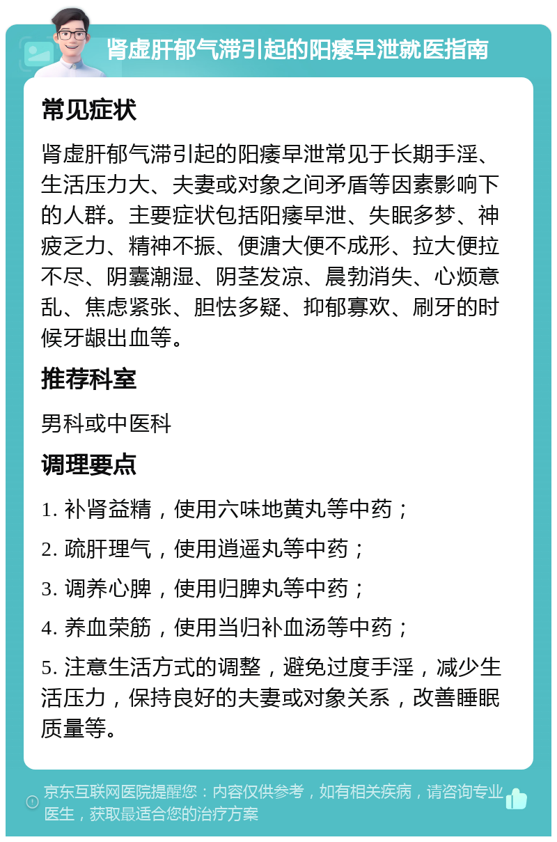 肾虚肝郁气滞引起的阳痿早泄就医指南 常见症状 肾虚肝郁气滞引起的阳痿早泄常见于长期手淫、生活压力大、夫妻或对象之间矛盾等因素影响下的人群。主要症状包括阳痿早泄、失眠多梦、神疲乏力、精神不振、便溏大便不成形、拉大便拉不尽、阴囊潮湿、阴茎发凉、晨勃消失、心烦意乱、焦虑紧张、胆怯多疑、抑郁寡欢、刷牙的时候牙龈出血等。 推荐科室 男科或中医科 调理要点 1. 补肾益精，使用六味地黄丸等中药； 2. 疏肝理气，使用逍遥丸等中药； 3. 调养心脾，使用归脾丸等中药； 4. 养血荣筋，使用当归补血汤等中药； 5. 注意生活方式的调整，避免过度手淫，减少生活压力，保持良好的夫妻或对象关系，改善睡眠质量等。