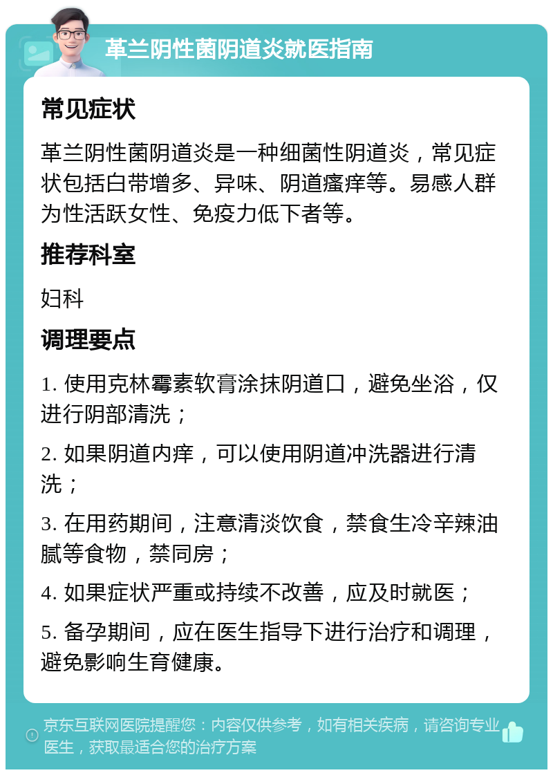 革兰阴性菌阴道炎就医指南 常见症状 革兰阴性菌阴道炎是一种细菌性阴道炎，常见症状包括白带增多、异味、阴道瘙痒等。易感人群为性活跃女性、免疫力低下者等。 推荐科室 妇科 调理要点 1. 使用克林霉素软膏涂抹阴道口，避免坐浴，仅进行阴部清洗； 2. 如果阴道内痒，可以使用阴道冲洗器进行清洗； 3. 在用药期间，注意清淡饮食，禁食生冷辛辣油腻等食物，禁同房； 4. 如果症状严重或持续不改善，应及时就医； 5. 备孕期间，应在医生指导下进行治疗和调理，避免影响生育健康。