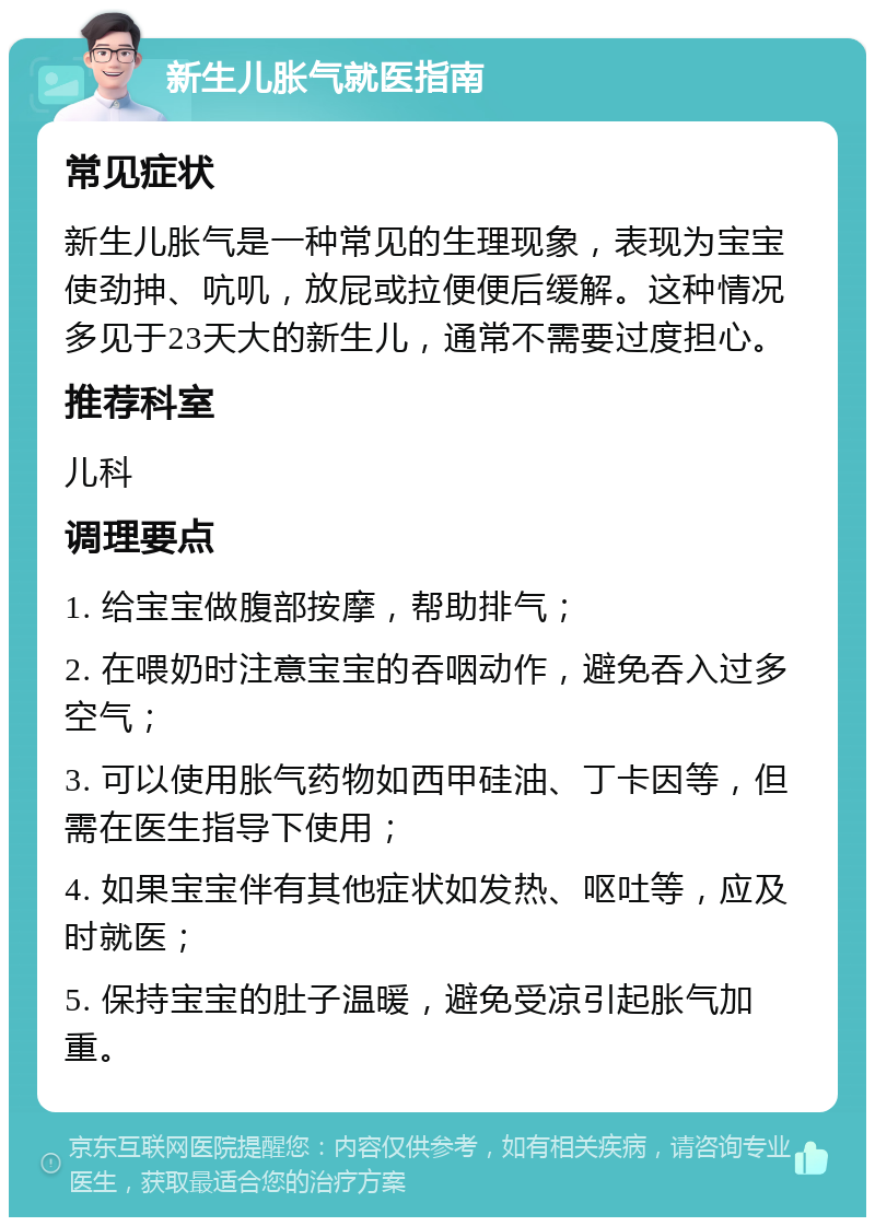 新生儿胀气就医指南 常见症状 新生儿胀气是一种常见的生理现象，表现为宝宝使劲抻、吭叽，放屁或拉便便后缓解。这种情况多见于23天大的新生儿，通常不需要过度担心。 推荐科室 儿科 调理要点 1. 给宝宝做腹部按摩，帮助排气； 2. 在喂奶时注意宝宝的吞咽动作，避免吞入过多空气； 3. 可以使用胀气药物如西甲硅油、丁卡因等，但需在医生指导下使用； 4. 如果宝宝伴有其他症状如发热、呕吐等，应及时就医； 5. 保持宝宝的肚子温暖，避免受凉引起胀气加重。