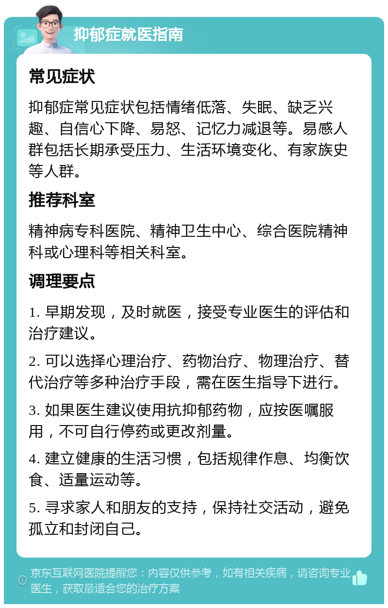 抑郁症就医指南 常见症状 抑郁症常见症状包括情绪低落、失眠、缺乏兴趣、自信心下降、易怒、记忆力减退等。易感人群包括长期承受压力、生活环境变化、有家族史等人群。 推荐科室 精神病专科医院、精神卫生中心、综合医院精神科或心理科等相关科室。 调理要点 1. 早期发现，及时就医，接受专业医生的评估和治疗建议。 2. 可以选择心理治疗、药物治疗、物理治疗、替代治疗等多种治疗手段，需在医生指导下进行。 3. 如果医生建议使用抗抑郁药物，应按医嘱服用，不可自行停药或更改剂量。 4. 建立健康的生活习惯，包括规律作息、均衡饮食、适量运动等。 5. 寻求家人和朋友的支持，保持社交活动，避免孤立和封闭自己。