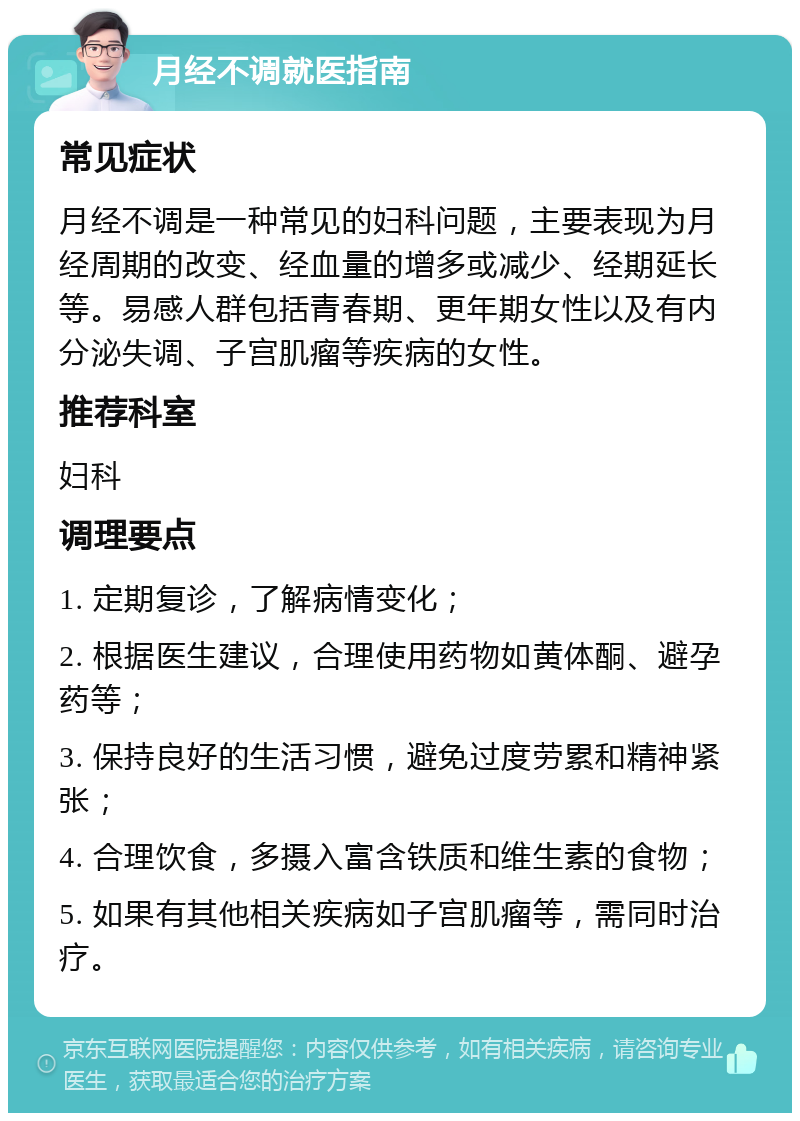 月经不调就医指南 常见症状 月经不调是一种常见的妇科问题，主要表现为月经周期的改变、经血量的增多或减少、经期延长等。易感人群包括青春期、更年期女性以及有内分泌失调、子宫肌瘤等疾病的女性。 推荐科室 妇科 调理要点 1. 定期复诊，了解病情变化； 2. 根据医生建议，合理使用药物如黄体酮、避孕药等； 3. 保持良好的生活习惯，避免过度劳累和精神紧张； 4. 合理饮食，多摄入富含铁质和维生素的食物； 5. 如果有其他相关疾病如子宫肌瘤等，需同时治疗。