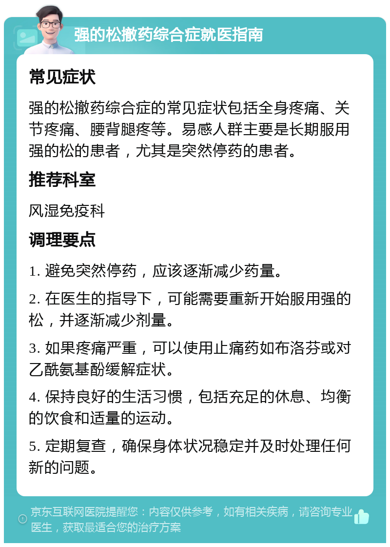 强的松撤药综合症就医指南 常见症状 强的松撤药综合症的常见症状包括全身疼痛、关节疼痛、腰背腿疼等。易感人群主要是长期服用强的松的患者，尤其是突然停药的患者。 推荐科室 风湿免疫科 调理要点 1. 避免突然停药，应该逐渐减少药量。 2. 在医生的指导下，可能需要重新开始服用强的松，并逐渐减少剂量。 3. 如果疼痛严重，可以使用止痛药如布洛芬或对乙酰氨基酚缓解症状。 4. 保持良好的生活习惯，包括充足的休息、均衡的饮食和适量的运动。 5. 定期复查，确保身体状况稳定并及时处理任何新的问题。