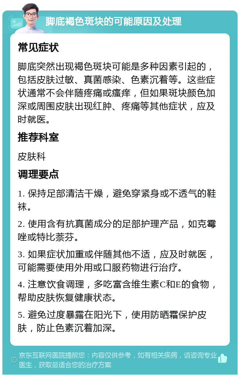 脚底褐色斑块的可能原因及处理 常见症状 脚底突然出现褐色斑块可能是多种因素引起的，包括皮肤过敏、真菌感染、色素沉着等。这些症状通常不会伴随疼痛或瘙痒，但如果斑块颜色加深或周围皮肤出现红肿、疼痛等其他症状，应及时就医。 推荐科室 皮肤科 调理要点 1. 保持足部清洁干燥，避免穿紧身或不透气的鞋袜。 2. 使用含有抗真菌成分的足部护理产品，如克霉唑或特比萘芬。 3. 如果症状加重或伴随其他不适，应及时就医，可能需要使用外用或口服药物进行治疗。 4. 注意饮食调理，多吃富含维生素C和E的食物，帮助皮肤恢复健康状态。 5. 避免过度暴露在阳光下，使用防晒霜保护皮肤，防止色素沉着加深。