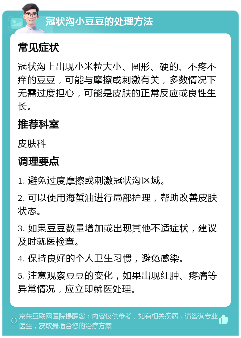 冠状沟小豆豆的处理方法 常见症状 冠状沟上出现小米粒大小、圆形、硬的、不疼不痒的豆豆，可能与摩擦或刺激有关，多数情况下无需过度担心，可能是皮肤的正常反应或良性生长。 推荐科室 皮肤科 调理要点 1. 避免过度摩擦或刺激冠状沟区域。 2. 可以使用海蜇油进行局部护理，帮助改善皮肤状态。 3. 如果豆豆数量增加或出现其他不适症状，建议及时就医检查。 4. 保持良好的个人卫生习惯，避免感染。 5. 注意观察豆豆的变化，如果出现红肿、疼痛等异常情况，应立即就医处理。