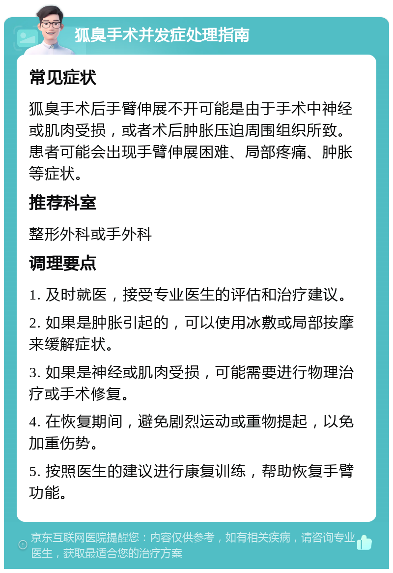 狐臭手术并发症处理指南 常见症状 狐臭手术后手臂伸展不开可能是由于手术中神经或肌肉受损，或者术后肿胀压迫周围组织所致。患者可能会出现手臂伸展困难、局部疼痛、肿胀等症状。 推荐科室 整形外科或手外科 调理要点 1. 及时就医，接受专业医生的评估和治疗建议。 2. 如果是肿胀引起的，可以使用冰敷或局部按摩来缓解症状。 3. 如果是神经或肌肉受损，可能需要进行物理治疗或手术修复。 4. 在恢复期间，避免剧烈运动或重物提起，以免加重伤势。 5. 按照医生的建议进行康复训练，帮助恢复手臂功能。