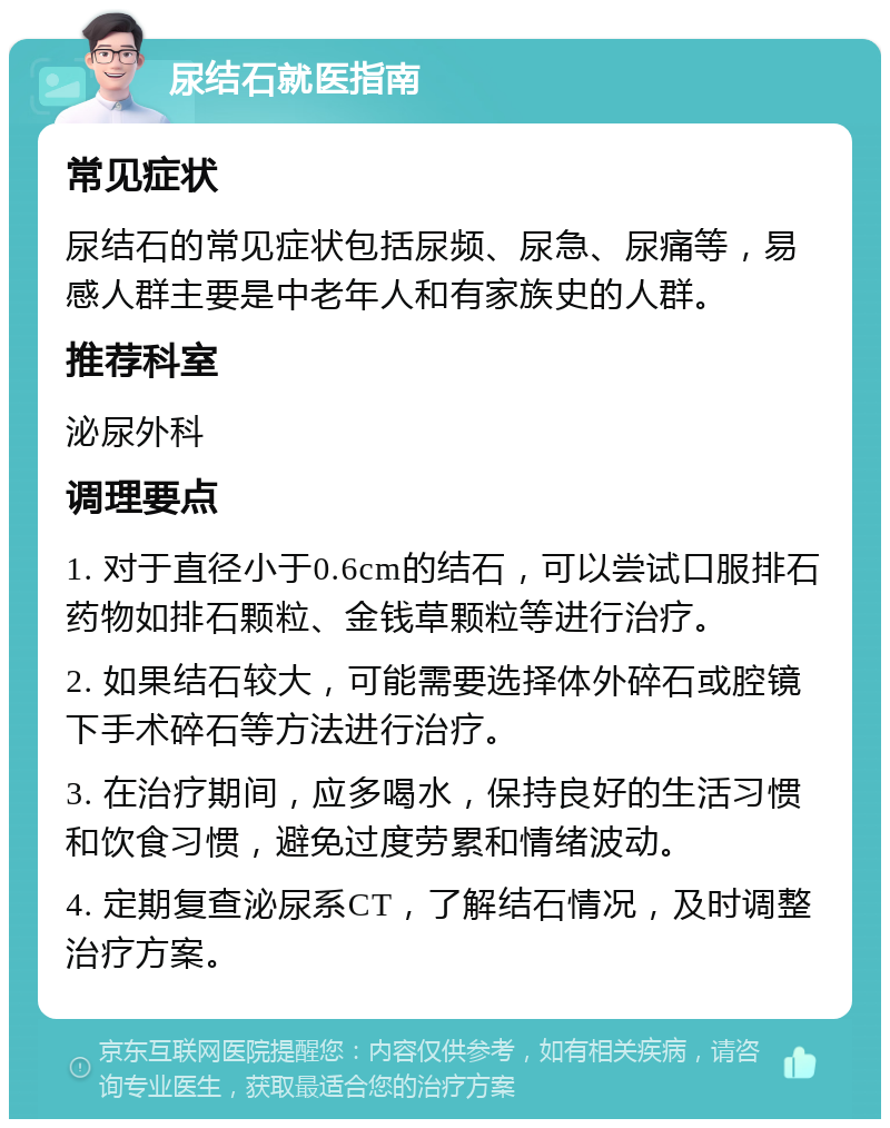 尿结石就医指南 常见症状 尿结石的常见症状包括尿频、尿急、尿痛等，易感人群主要是中老年人和有家族史的人群。 推荐科室 泌尿外科 调理要点 1. 对于直径小于0.6cm的结石，可以尝试口服排石药物如排石颗粒、金钱草颗粒等进行治疗。 2. 如果结石较大，可能需要选择体外碎石或腔镜下手术碎石等方法进行治疗。 3. 在治疗期间，应多喝水，保持良好的生活习惯和饮食习惯，避免过度劳累和情绪波动。 4. 定期复查泌尿系CT，了解结石情况，及时调整治疗方案。