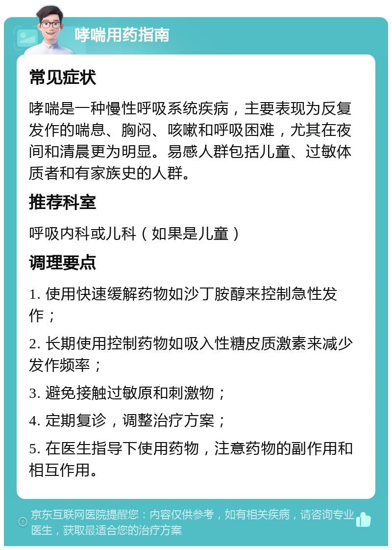 哮喘用药指南 常见症状 哮喘是一种慢性呼吸系统疾病，主要表现为反复发作的喘息、胸闷、咳嗽和呼吸困难，尤其在夜间和清晨更为明显。易感人群包括儿童、过敏体质者和有家族史的人群。 推荐科室 呼吸内科或儿科（如果是儿童） 调理要点 1. 使用快速缓解药物如沙丁胺醇来控制急性发作； 2. 长期使用控制药物如吸入性糖皮质激素来减少发作频率； 3. 避免接触过敏原和刺激物； 4. 定期复诊，调整治疗方案； 5. 在医生指导下使用药物，注意药物的副作用和相互作用。