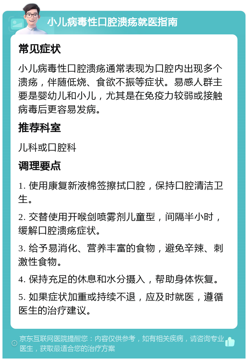 小儿病毒性口腔溃疡就医指南 常见症状 小儿病毒性口腔溃疡通常表现为口腔内出现多个溃疡，伴随低烧、食欲不振等症状。易感人群主要是婴幼儿和小儿，尤其是在免疫力较弱或接触病毒后更容易发病。 推荐科室 儿科或口腔科 调理要点 1. 使用康复新液棉签擦拭口腔，保持口腔清洁卫生。 2. 交替使用开喉剑喷雾剂儿童型，间隔半小时，缓解口腔溃疡症状。 3. 给予易消化、营养丰富的食物，避免辛辣、刺激性食物。 4. 保持充足的休息和水分摄入，帮助身体恢复。 5. 如果症状加重或持续不退，应及时就医，遵循医生的治疗建议。