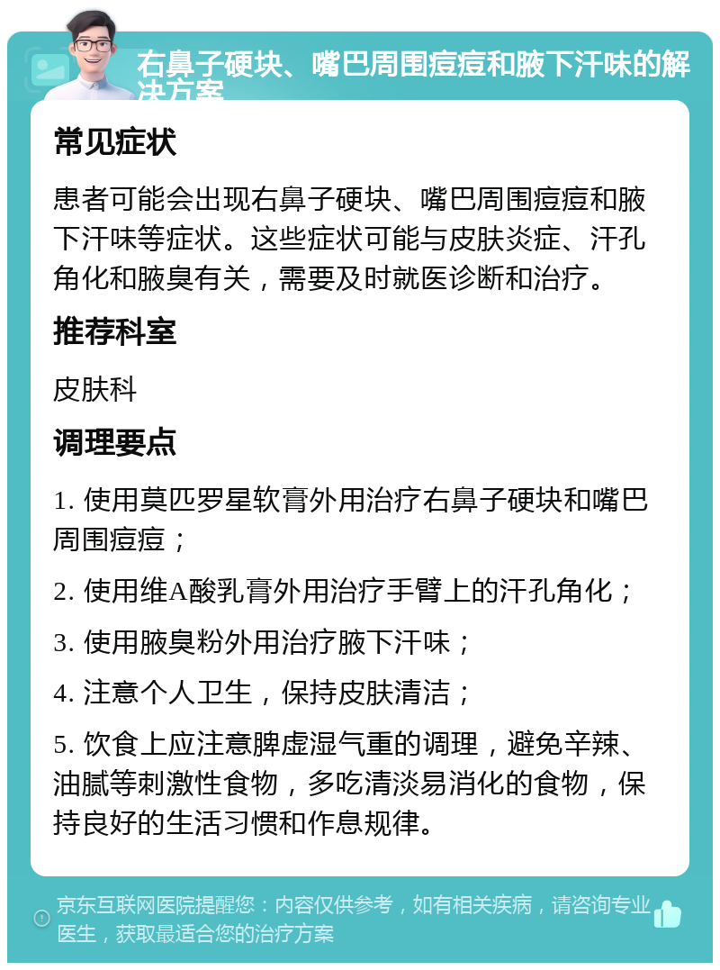 右鼻子硬块、嘴巴周围痘痘和腋下汗味的解决方案 常见症状 患者可能会出现右鼻子硬块、嘴巴周围痘痘和腋下汗味等症状。这些症状可能与皮肤炎症、汗孔角化和腋臭有关，需要及时就医诊断和治疗。 推荐科室 皮肤科 调理要点 1. 使用莫匹罗星软膏外用治疗右鼻子硬块和嘴巴周围痘痘； 2. 使用维A酸乳膏外用治疗手臂上的汗孔角化； 3. 使用腋臭粉外用治疗腋下汗味； 4. 注意个人卫生，保持皮肤清洁； 5. 饮食上应注意脾虚湿气重的调理，避免辛辣、油腻等刺激性食物，多吃清淡易消化的食物，保持良好的生活习惯和作息规律。