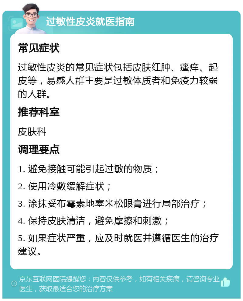 过敏性皮炎就医指南 常见症状 过敏性皮炎的常见症状包括皮肤红肿、瘙痒、起皮等，易感人群主要是过敏体质者和免疫力较弱的人群。 推荐科室 皮肤科 调理要点 1. 避免接触可能引起过敏的物质； 2. 使用冷敷缓解症状； 3. 涂抹妥布霉素地塞米松眼膏进行局部治疗； 4. 保持皮肤清洁，避免摩擦和刺激； 5. 如果症状严重，应及时就医并遵循医生的治疗建议。