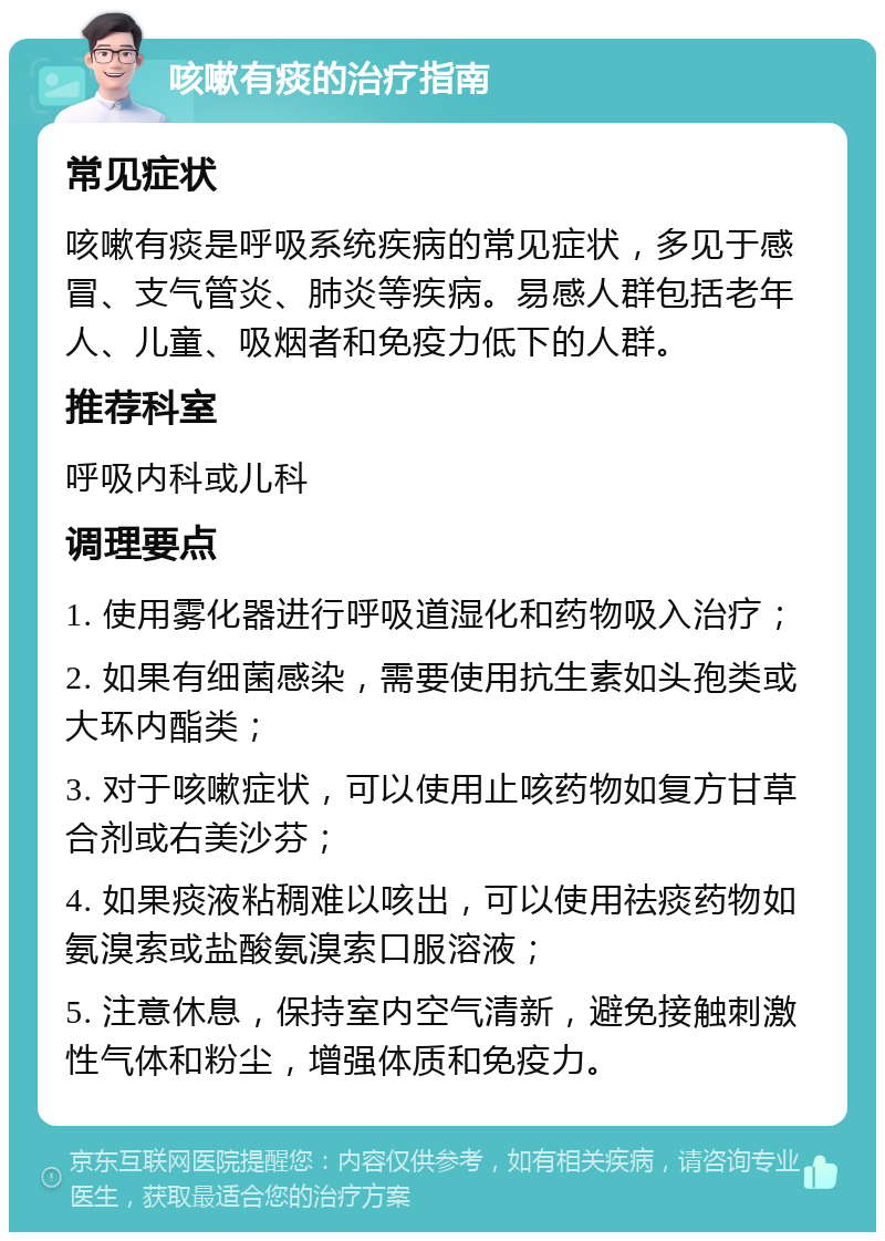 咳嗽有痰的治疗指南 常见症状 咳嗽有痰是呼吸系统疾病的常见症状，多见于感冒、支气管炎、肺炎等疾病。易感人群包括老年人、儿童、吸烟者和免疫力低下的人群。 推荐科室 呼吸内科或儿科 调理要点 1. 使用雾化器进行呼吸道湿化和药物吸入治疗； 2. 如果有细菌感染，需要使用抗生素如头孢类或大环内酯类； 3. 对于咳嗽症状，可以使用止咳药物如复方甘草合剂或右美沙芬； 4. 如果痰液粘稠难以咳出，可以使用祛痰药物如氨溴索或盐酸氨溴索口服溶液； 5. 注意休息，保持室内空气清新，避免接触刺激性气体和粉尘，增强体质和免疫力。