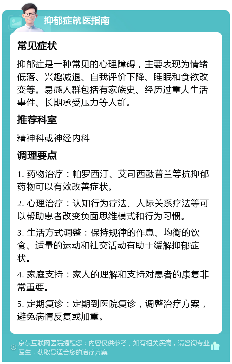 抑郁症就医指南 常见症状 抑郁症是一种常见的心理障碍，主要表现为情绪低落、兴趣减退、自我评价下降、睡眠和食欲改变等。易感人群包括有家族史、经历过重大生活事件、长期承受压力等人群。 推荐科室 精神科或神经内科 调理要点 1. 药物治疗：帕罗西汀、艾司西酞普兰等抗抑郁药物可以有效改善症状。 2. 心理治疗：认知行为疗法、人际关系疗法等可以帮助患者改变负面思维模式和行为习惯。 3. 生活方式调整：保持规律的作息、均衡的饮食、适量的运动和社交活动有助于缓解抑郁症状。 4. 家庭支持：家人的理解和支持对患者的康复非常重要。 5. 定期复诊：定期到医院复诊，调整治疗方案，避免病情反复或加重。