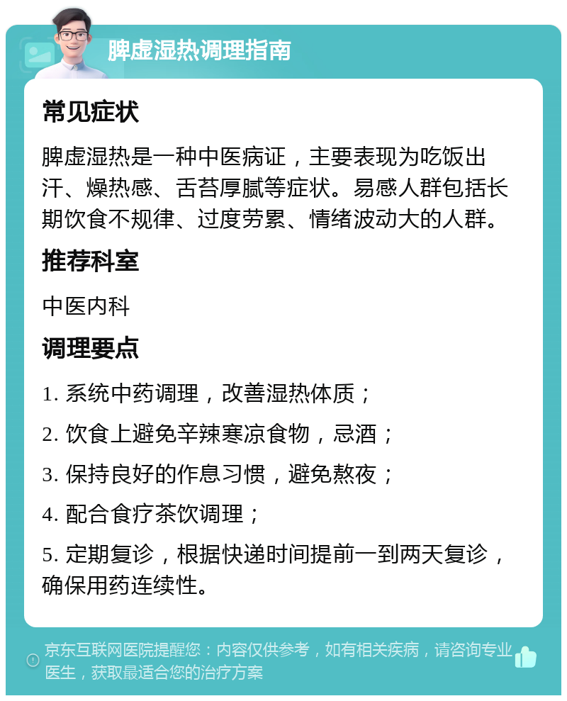 脾虚湿热调理指南 常见症状 脾虚湿热是一种中医病证，主要表现为吃饭出汗、燥热感、舌苔厚腻等症状。易感人群包括长期饮食不规律、过度劳累、情绪波动大的人群。 推荐科室 中医内科 调理要点 1. 系统中药调理，改善湿热体质； 2. 饮食上避免辛辣寒凉食物，忌酒； 3. 保持良好的作息习惯，避免熬夜； 4. 配合食疗茶饮调理； 5. 定期复诊，根据快递时间提前一到两天复诊，确保用药连续性。