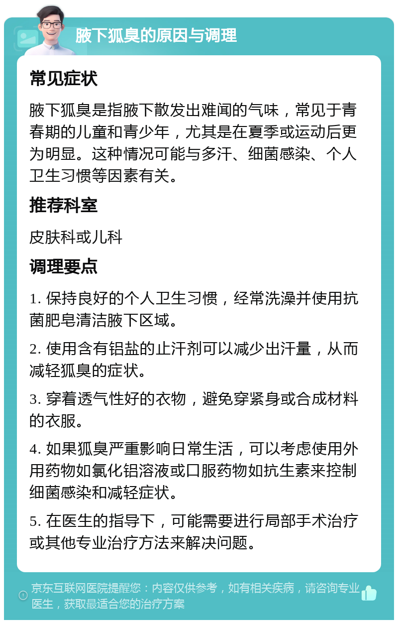 腋下狐臭的原因与调理 常见症状 腋下狐臭是指腋下散发出难闻的气味，常见于青春期的儿童和青少年，尤其是在夏季或运动后更为明显。这种情况可能与多汗、细菌感染、个人卫生习惯等因素有关。 推荐科室 皮肤科或儿科 调理要点 1. 保持良好的个人卫生习惯，经常洗澡并使用抗菌肥皂清洁腋下区域。 2. 使用含有铝盐的止汗剂可以减少出汗量，从而减轻狐臭的症状。 3. 穿着透气性好的衣物，避免穿紧身或合成材料的衣服。 4. 如果狐臭严重影响日常生活，可以考虑使用外用药物如氯化铝溶液或口服药物如抗生素来控制细菌感染和减轻症状。 5. 在医生的指导下，可能需要进行局部手术治疗或其他专业治疗方法来解决问题。