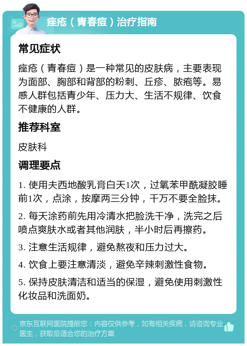 痤疮（青春痘）治疗指南 常见症状 痤疮（青春痘）是一种常见的皮肤病，主要表现为面部、胸部和背部的粉刺、丘疹、脓疱等。易感人群包括青少年、压力大、生活不规律、饮食不健康的人群。 推荐科室 皮肤科 调理要点 1. 使用夫西地酸乳膏白天1次，过氧苯甲酰凝胶睡前1次，点涂，按摩两三分钟，千万不要全脸抹。 2. 每天涂药前先用冷清水把脸洗干净，洗完之后喷点爽肤水或者其他润肤，半小时后再擦药。 3. 注意生活规律，避免熬夜和压力过大。 4. 饮食上要注意清淡，避免辛辣刺激性食物。 5. 保持皮肤清洁和适当的保湿，避免使用刺激性化妆品和洗面奶。