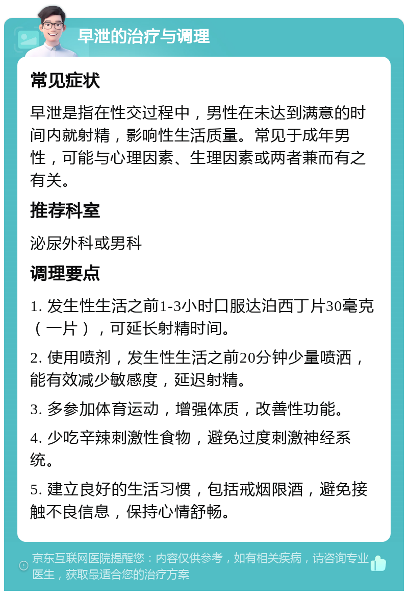 早泄的治疗与调理 常见症状 早泄是指在性交过程中，男性在未达到满意的时间内就射精，影响性生活质量。常见于成年男性，可能与心理因素、生理因素或两者兼而有之有关。 推荐科室 泌尿外科或男科 调理要点 1. 发生性生活之前1-3小时口服达泊西丁片30毫克（一片），可延长射精时间。 2. 使用喷剂，发生性生活之前20分钟少量喷洒，能有效减少敏感度，延迟射精。 3. 多参加体育运动，增强体质，改善性功能。 4. 少吃辛辣刺激性食物，避免过度刺激神经系统。 5. 建立良好的生活习惯，包括戒烟限酒，避免接触不良信息，保持心情舒畅。